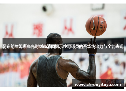 勒布朗詹姆斯高光时刻高清图揭示传奇球员的赛场统治力与全能表现