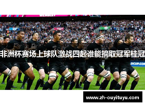 非洲杯赛场上球队激战四起谁能摘取冠军桂冠