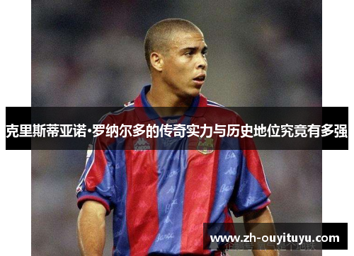 克里斯蒂亚诺·罗纳尔多的传奇实力与历史地位究竟有多强