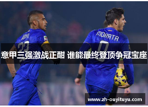 意甲三强激战正酣 谁能最终登顶争冠宝座