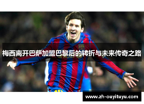 梅西离开巴萨加盟巴黎后的转折与未来传奇之路