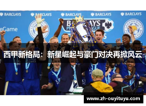 西甲新格局:新星崛起与豪门对决再掀风云 西甲新格局:新星崛起与豪门对决再掀风云