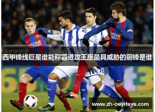 西甲锋线巨星谁能称霸进攻王座最具威胁的前锋是谁 西甲锋线巨星谁能称霸进攻王座最具威胁的前锋是谁