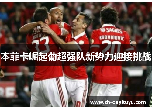 本菲卡崛起葡超强队新势力迎接挑战 本菲卡崛起葡超强队新势力迎接挑战