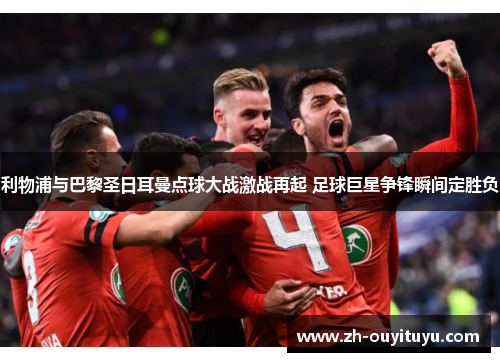 利物浦与巴黎圣日耳曼点球大战激战再起 足球巨星争锋瞬间定胜负