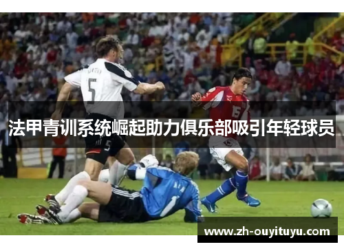 法甲青训系统崛起助力俱乐部吸引年轻球员