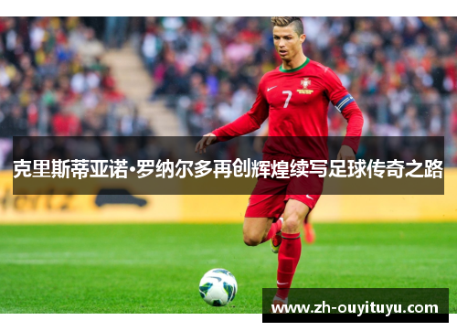 克里斯蒂亚诺·罗纳尔多再创辉煌续写足球传奇之路