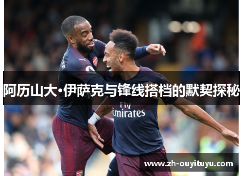 阿历山大·伊萨克与锋线搭档的默契探秘 阿历山大·伊萨克与锋线搭档的默契探秘